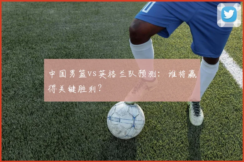 中国男篮vs英格兰队预测:谁将赢得关键胜利?
