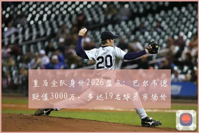 皇马全队身价2026盘点：巴尔韦德贬值3000万，多达19名球员市场价值缩水，详细名单解析
