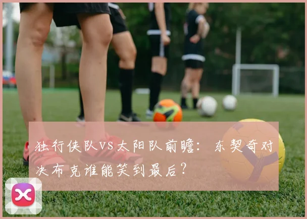 独行侠队vs太阳队前瞻：东契奇对决布克谁能笑到最后？