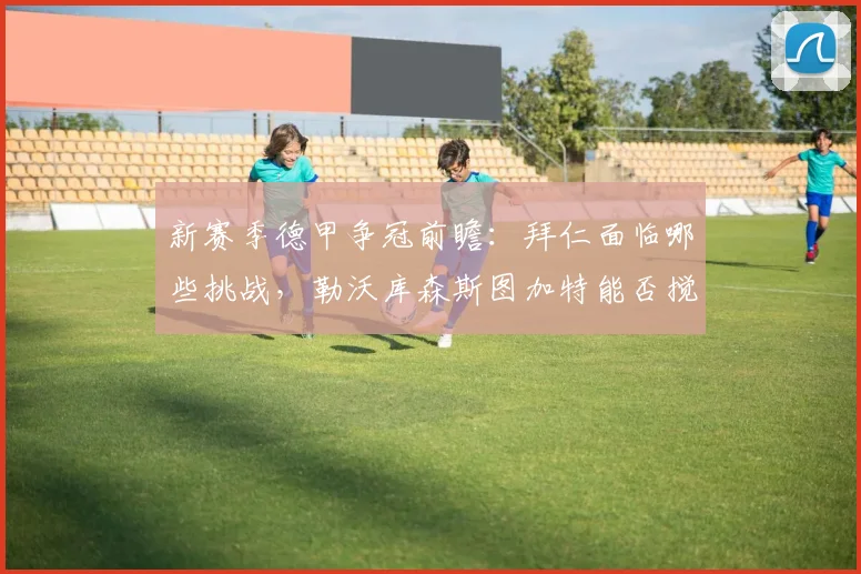 新赛季德甲争冠前瞻:拜仁面临哪些挑战,勒沃库森斯图加特能否搅局?