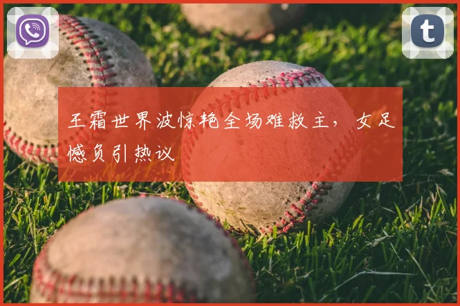 王霜世界波惊艳全场难救主,女足憾负引热议