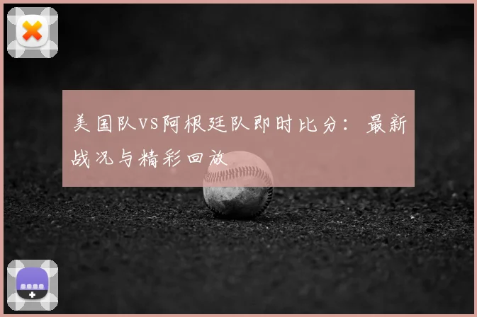美国队vs阿根廷队即时比分：最新战况与精彩回放