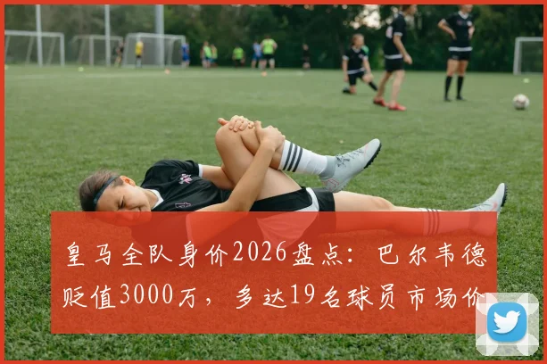 皇马全队身价2026盘点:巴尔韦德贬值3000万,多达19名球员市场价值缩水,详细名单解析