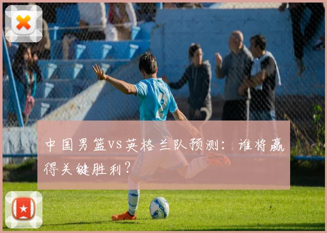中国男篮vs英格兰队预测：谁将赢得关键胜利？